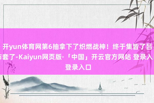 开yun体育网第6抽拿下了炽燃战神！终于集皆了吕布套了-Kaiyun网页版·「中国」开云官方网站 登录入口