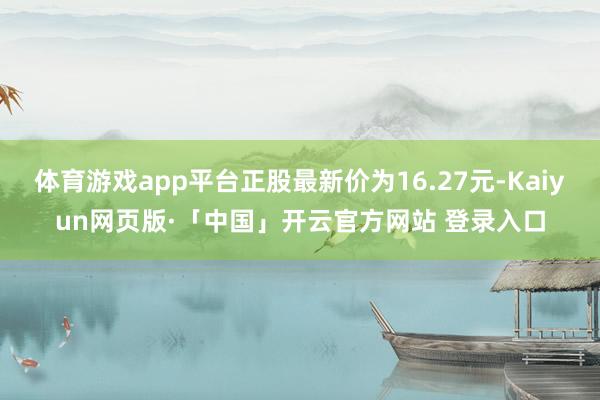 体育游戏app平台正股最新价为16.27元-Kaiyun网页版·「中国」开云官方网站 登录入口