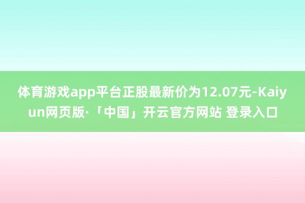 体育游戏app平台正股最新价为12.07元-Kaiyun网页版·「中国」开云官方网站 登录入口