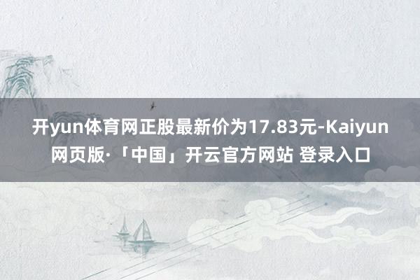 开yun体育网正股最新价为17.83元-Kaiyun网页版·「中国」开云官方网站 登录入口