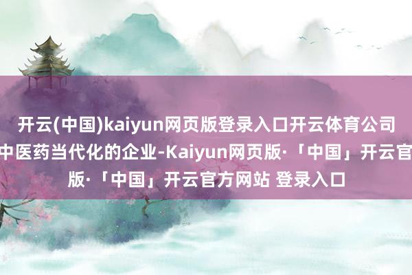 开云(中国)kaiyun网页版登录入口开云体育公司当作一家死力于中医药当代化的企业-Kaiyun网页版·「中国」开云官方网站 登录入口