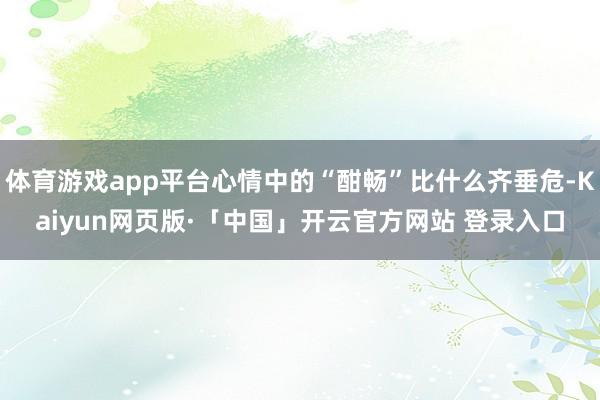 体育游戏app平台心情中的“酣畅”比什么齐垂危-Kaiyun网页版·「中国」开云官方网站 登录入口