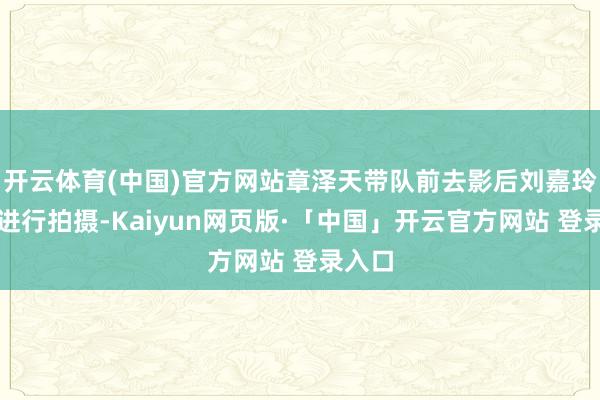 开云体育(中国)官方网站章泽天带队前去影后刘嘉玲家中进行拍摄-Kaiyun网页版·「中国」开云官方网站 登录入口