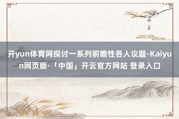 开yun体育网探讨一系列前瞻性各人议题-Kaiyun网页版·「中国」开云官方网站 登录入口