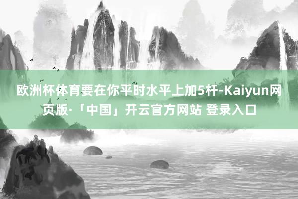 欧洲杯体育要在你平时水平上加5杆-Kaiyun网页版·「中国」开云官方网站 登录入口