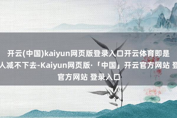 开云(中国)kaiyun网页版登录入口开云体育即是一直王人减不下去-Kaiyun网页版·「中国」开云官方网站 登录入口