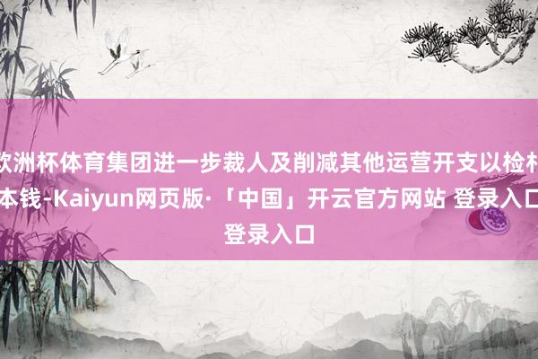 欧洲杯体育集团进一步裁人及削减其他运营开支以检朴本钱-Kaiyun网页版·「中国」开云官方网站 登录入口