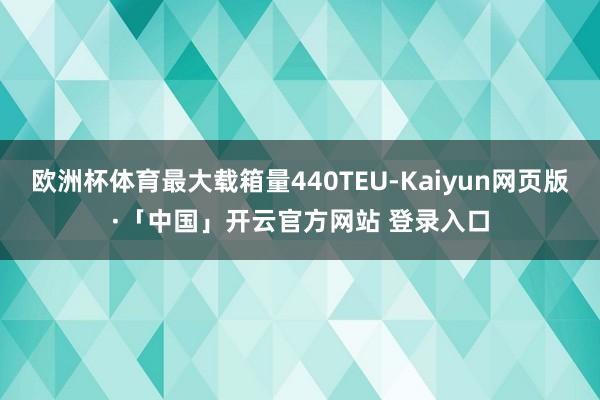 欧洲杯体育最大载箱量440TEU-Kaiyun网页版·「中国」开云官方网站 登录入口