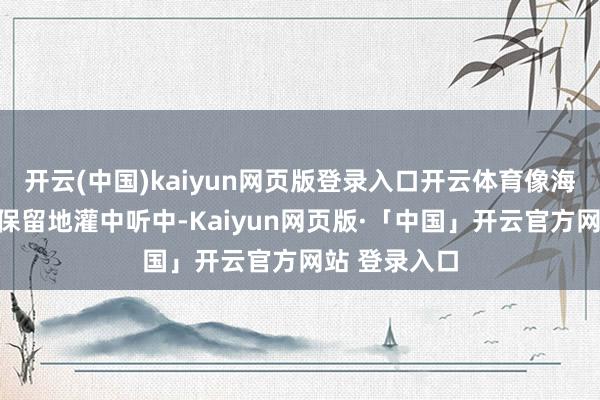 开云(中国)kaiyun网页版登录入口开云体育像海风相通毫无保留地灌中听中-Kaiyun网页版·「中国」开云官方网站 登录入口