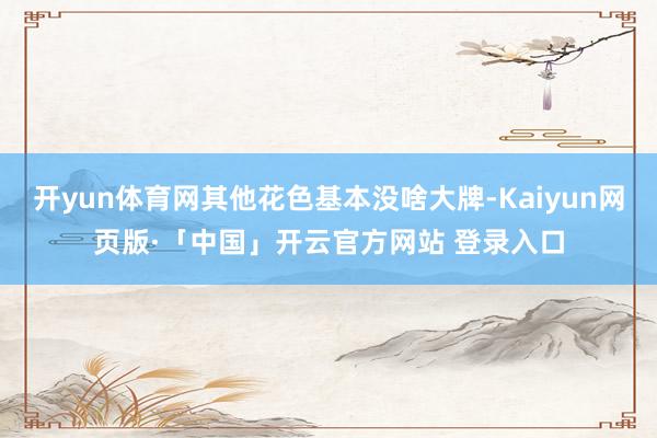 开yun体育网其他花色基本没啥大牌-Kaiyun网页版·「中国」开云官方网站 登录入口
