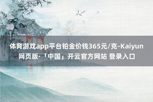 体育游戏app平台铂金价钱365元/克-Kaiyun网页版·「中国」开云官方网站 登录入口