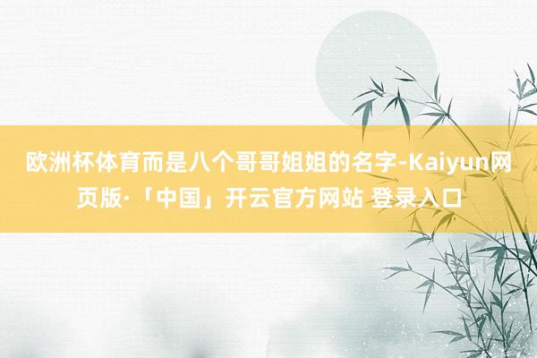 欧洲杯体育而是八个哥哥姐姐的名字-Kaiyun网页版·「中国」开云官方网站 登录入口