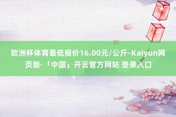 欧洲杯体育最低报价16.00元/公斤-Kaiyun网页版·「中国」开云官方网站 登录入口