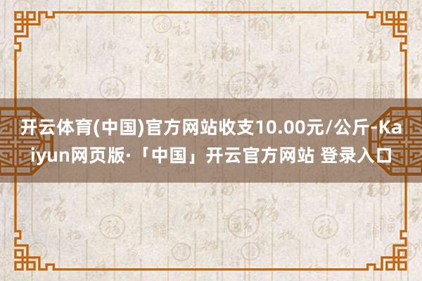 开云体育(中国)官方网站收支10.00元/公斤-Kaiyun网页版·「中国」开云官方网站 登录入口