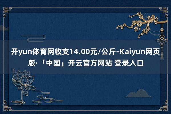 开yun体育网收支14.00元/公斤-Kaiyun网页版·「中国」开云官方网站 登录入口
