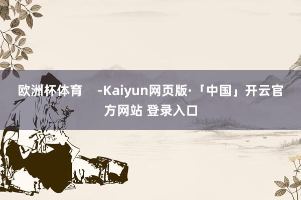 欧洲杯体育    -Kaiyun网页版·「中国」开云官方网站 登录入口
