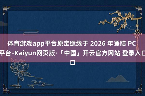 体育游戏app平台原定缱绻于 2026 年登陆 PC 平台-Kaiyun网页版·「中国」开云官方网站 登录入口