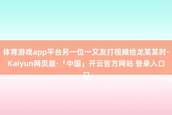 体育游戏app平台另一位一又友打视频给龙某某时-Kaiyun网页版·「中国」开云官方网站 登录入口