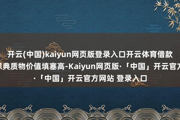 开云(中国)kaiyun网页版登录入口开云体育借款东说念主需确保典质物价值填塞高-Kaiyun网页版·「中国」开云官方网站 登录入口