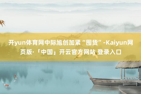 开yun体育网中际旭创加紧“囤货”-Kaiyun网页版·「中国」开云官方网站 登录入口