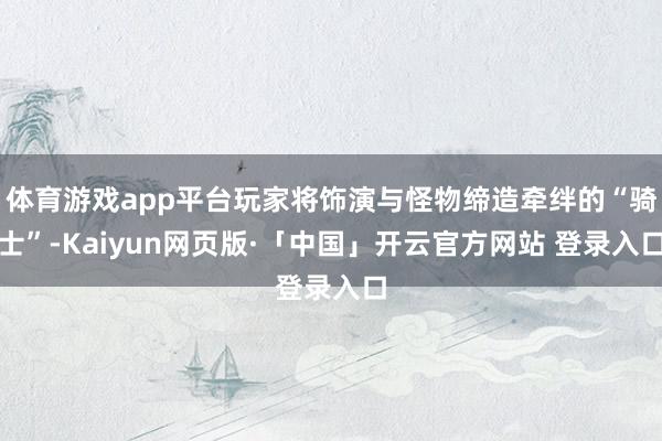 体育游戏app平台玩家将饰演与怪物缔造牵绊的“骑士”-Kaiyun网页版·「中国」开云官方网站 登录入口