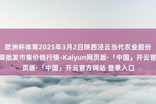 欧洲杯体育2025年3月2日陕西泾云当代农业股份有限公司云阳蔬菜批发市集价钱行情-Kaiyun网页版·「中国」开云官方网站 登录入口