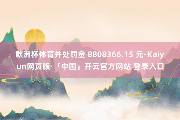 欧洲杯体育并处罚金 8808366.15 元-Kaiyun网页版·「中国」开云官方网站 登录入口