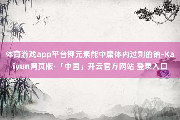体育游戏app平台钾元素能中庸体内过剩的钠-Kaiyun网页版·「中国」开云官方网站 登录入口