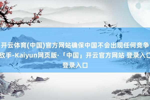 开云体育(中国)官方网站确保中国不会出现任何竞争敌手-Kaiyun网页版·「中国」开云官方网站 登录入口