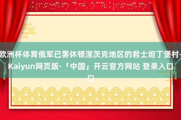 欧洲杯体育俄军已罢休顿涅茨克地区的君士坦丁堡村-Kaiyun网页版·「中国」开云官方网站 登录入口