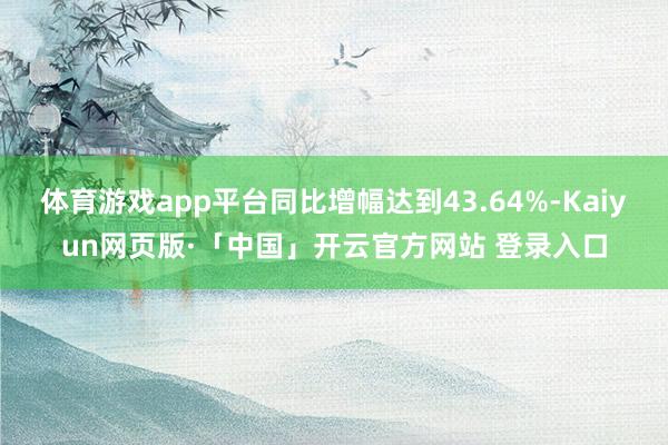 体育游戏app平台同比增幅达到43.64%-Kaiyun网页版·「中国」开云官方网站 登录入口