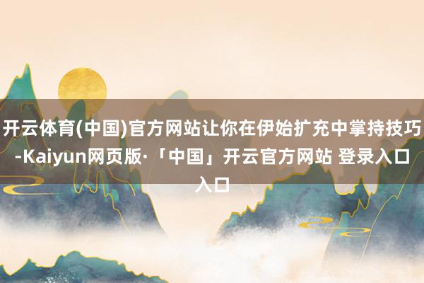 开云体育(中国)官方网站让你在伊始扩充中掌持技巧-Kaiyun网页版·「中国」开云官方网站 登录入口
