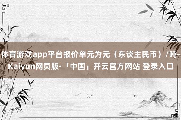 体育游戏app平台报价单元为元（东谈主民币）/吨-Kaiyun网页版·「中国」开云官方网站 登录入口