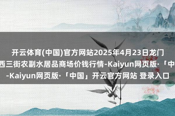 开云体育(中国)官方网站2025年4月23日龙门实业（集团）有限公司西三街农副水居品商场价钱行情-Kaiyun网页版·「中国」开云官方网站 登录入口