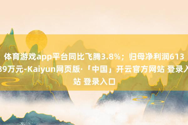 体育游戏app平台同比飞腾3.8%；归母净利润6135.89万元-Kaiyun网页版·「中国」开云官方网站 登录入口