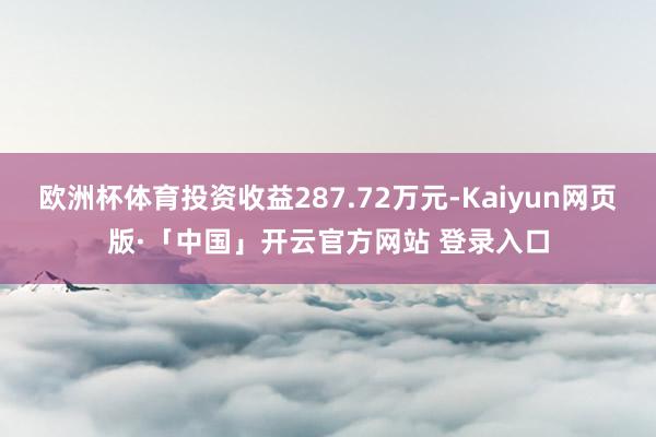 欧洲杯体育投资收益287.72万元-Kaiyun网页版·「中国」开云官方网站 登录入口