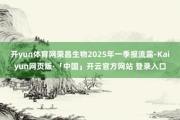 开yun体育网荣昌生物2025年一季报流露-Kaiyun网页版·「中国」开云官方网站 登录入口