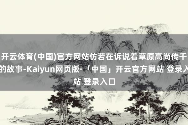 开云体育(中国)官方网站仿若在诉说着草原高尚传千年的故事-Kaiyun网页版·「中国」开云官方网站 登录入口