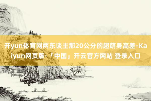 开yun体育网两东谈主那20公分的超萌身高差-Kaiyun网页版·「中国」开云官方网站 登录入口