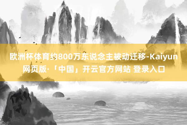 欧洲杯体育约800万东说念主被动迁移-Kaiyun网页版·「中国」开云官方网站 登录入口
