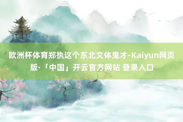 欧洲杯体育郑执这个东北文体鬼才-Kaiyun网页版·「中国」开云官方网站 登录入口