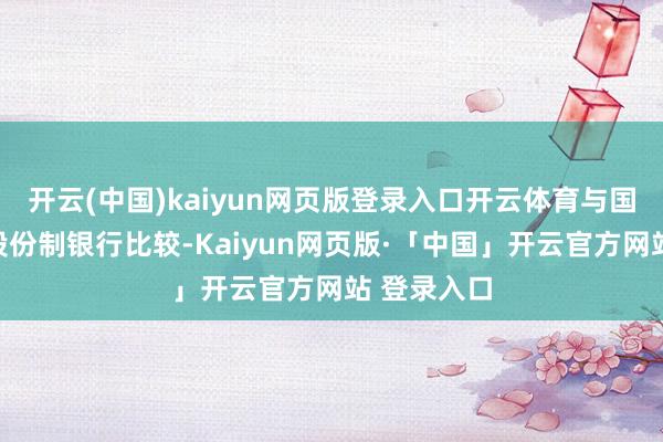 开云(中国)kaiyun网页版登录入口开云体育与国有银行、股份制银行比较-Kaiyun网页版·「中国」开云官方网站 登录入口