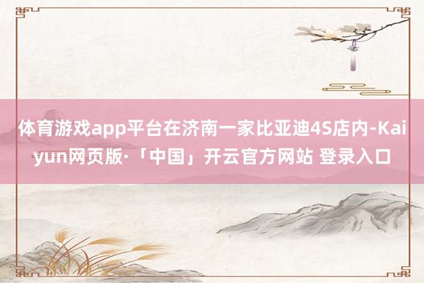 体育游戏app平台在济南一家比亚迪4S店内-Kaiyun网页版·「中国」开云官方网站 登录入口