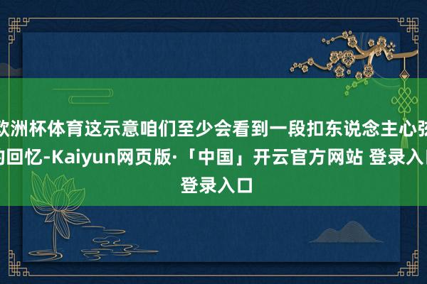 欧洲杯体育这示意咱们至少会看到一段扣东说念主心弦的回忆-Kaiyun网页版·「中国」开云官方网站 登录入口