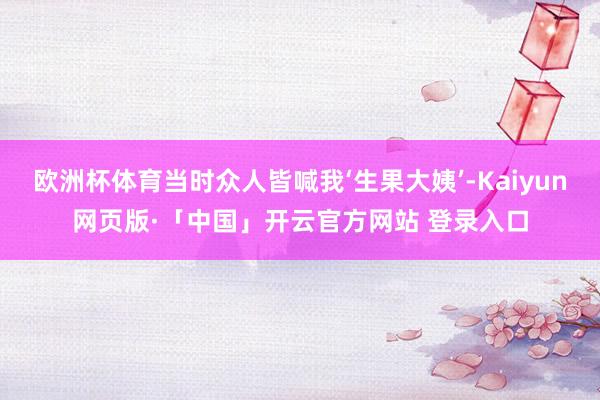 欧洲杯体育当时众人皆喊我‘生果大姨’-Kaiyun网页版·「中国」开云官方网站 登录入口