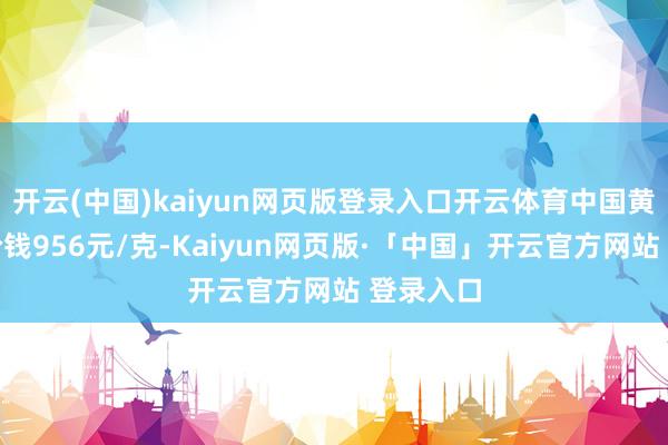 开云(中国)kaiyun网页版登录入口开云体育中国黄金黄金价钱956元/克-Kaiyun网页版·「中国」开云官方网站 登录入口