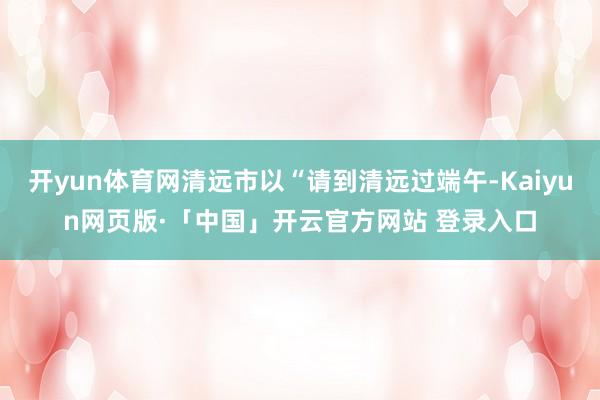 开yun体育网清远市以“请到清远过端午-Kaiyun网页版·「中国」开云官方网站 登录入口