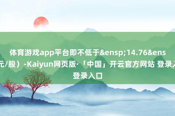 体育游戏app平台即不低于&ensp;14.76&ensp;元/股）-Kaiyun网页版·「中国」开云官方网站 登录入口