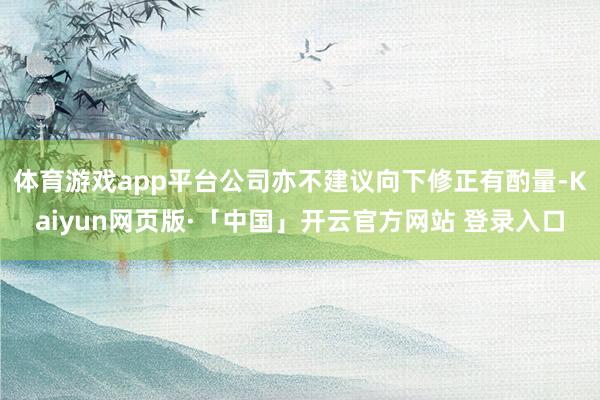 体育游戏app平台公司亦不建议向下修正有酌量-Kaiyun网页版·「中国」开云官方网站 登录入口
