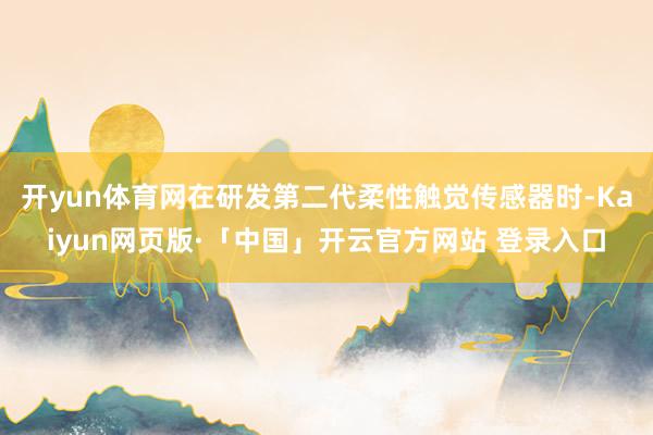 开yun体育网在研发第二代柔性触觉传感器时-Kaiyun网页版·「中国」开云官方网站 登录入口